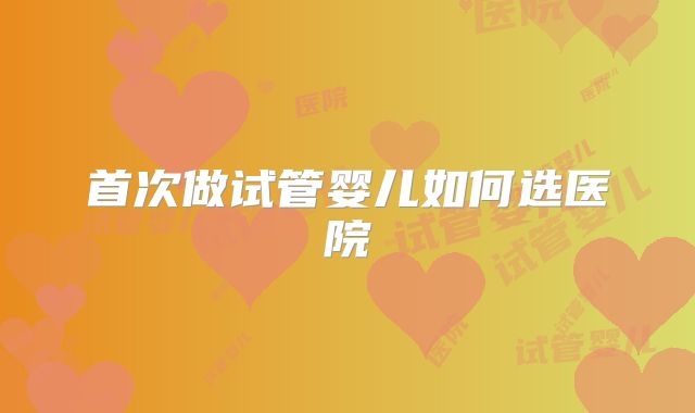 首次做试管婴儿如何选医院