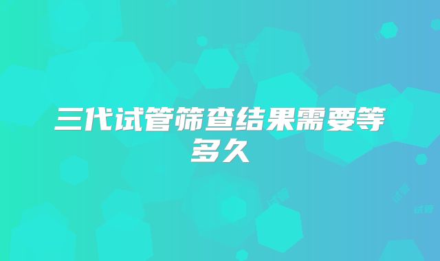三代试管筛查结果需要等多久