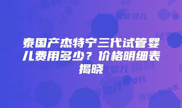 泰国产杰特宁三代试管婴儿费用多少？价格明细表揭晓