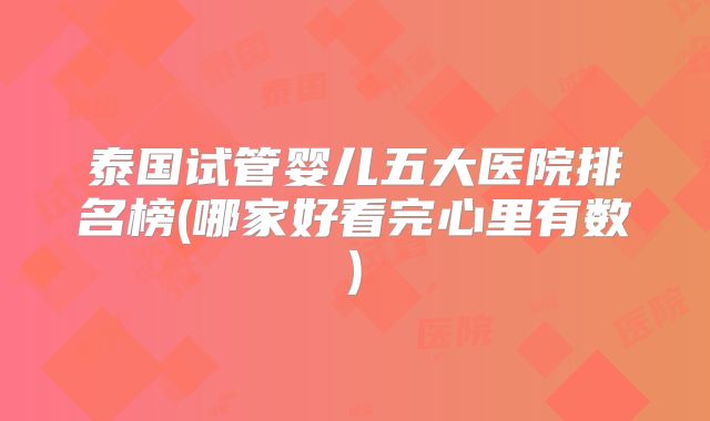 泰国试管婴儿五大医院排名榜(哪家好看完心里有数)