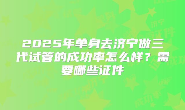 2025年单身去济宁做三代试管的成功率怎么样？需要哪些证件