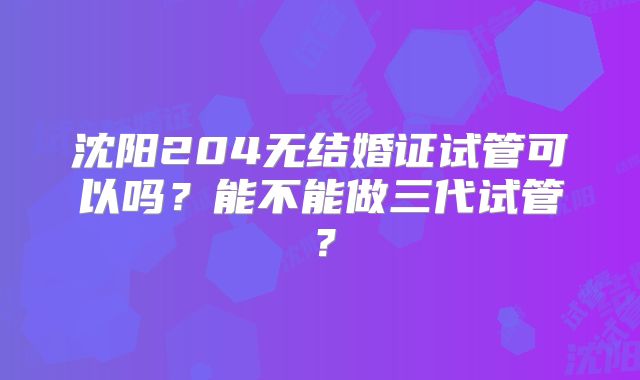 沈阳204无结婚证试管可以吗？能不能做三代试管？