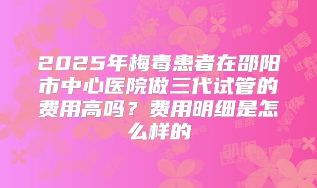 2025年梅毒患者在邵阳市中心医院做三代试管的费用高吗?费用明细是怎么样的