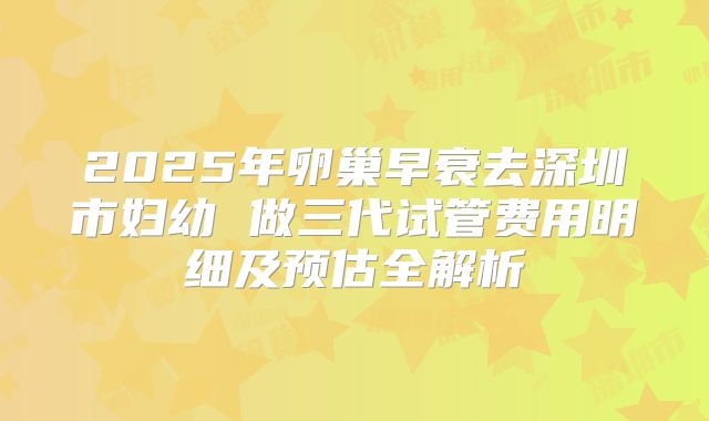 2025年卵巢早衰去深圳市妇幼 做三代试管费用明细及预估全解析
