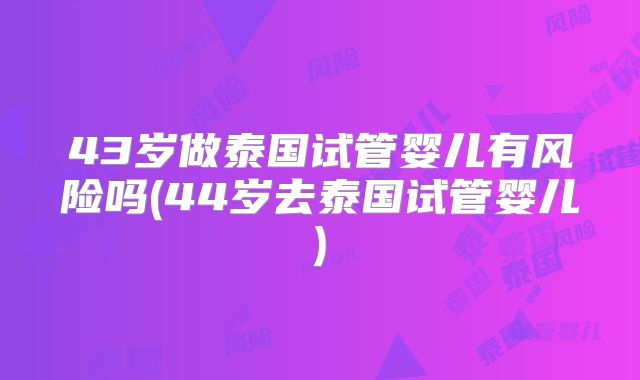 43岁做泰国试管婴儿有风险吗(44岁去泰国试管婴儿)