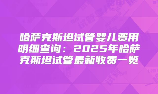 哈萨克斯坦试管婴儿费用明细查询:2025年哈萨克斯坦试管最新收费一览