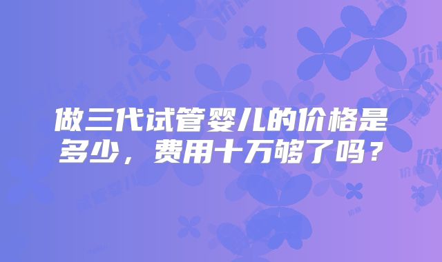 做三代试管婴儿的价格是多少,费用十万够了吗?