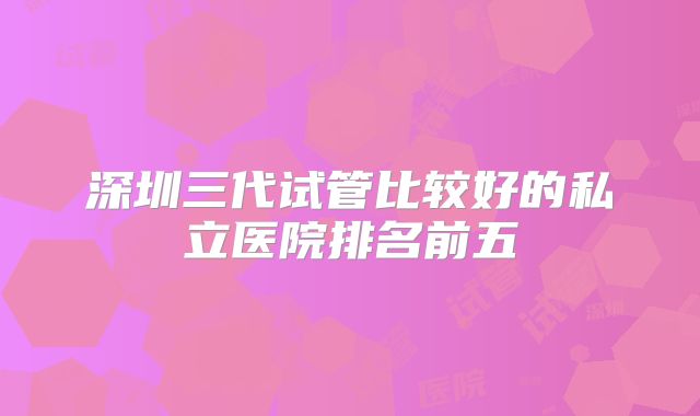 深圳三代试管比较好的私立医院排名前五