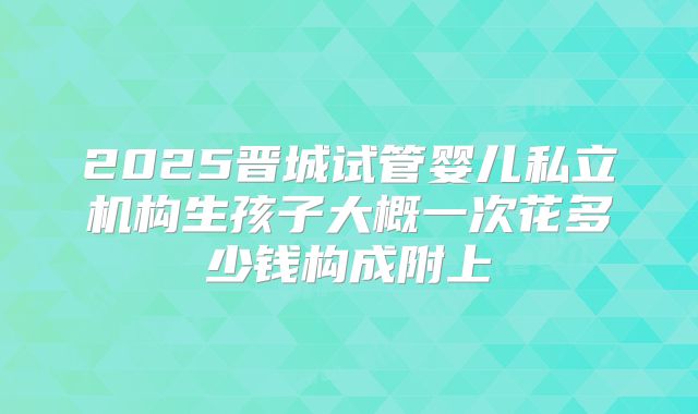 2025晋城试管婴儿私立机构生孩子大概一次花多少钱构成附上