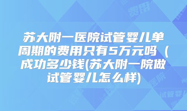 苏大附一医院试管婴儿单周期的费用只有5万元吗（成功多少钱(苏大附一院做试管婴儿怎么样)