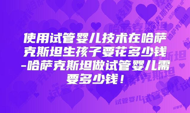 使用试管婴儿技术在哈萨克斯坦生孩子要花多少钱-哈萨克斯坦做试管婴儿需要多少钱！