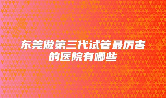 东莞做第三代试管最厉害的医院有哪些