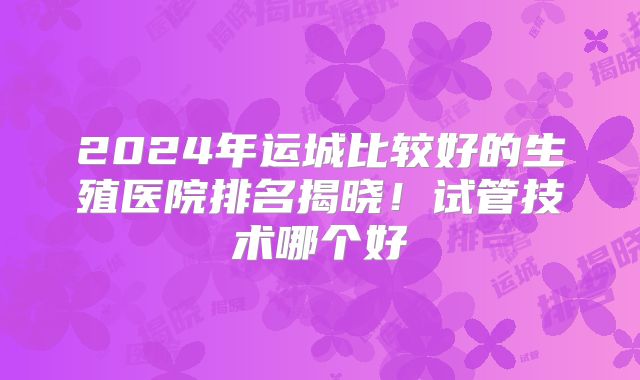 2024年运城比较好的生殖医院排名揭晓！试管技术哪个好