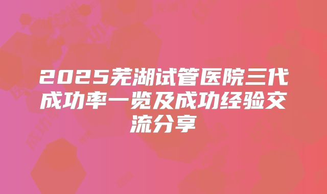 2025芜湖试管医院三代成功率一览及成功经验交流分享