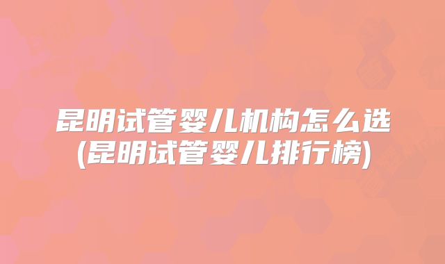 昆明试管婴儿机构怎么选(昆明试管婴儿排行榜)