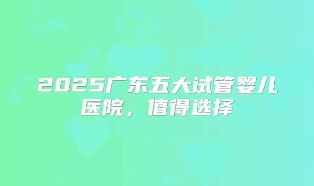 2025广东五大试管婴儿医院,值得选择