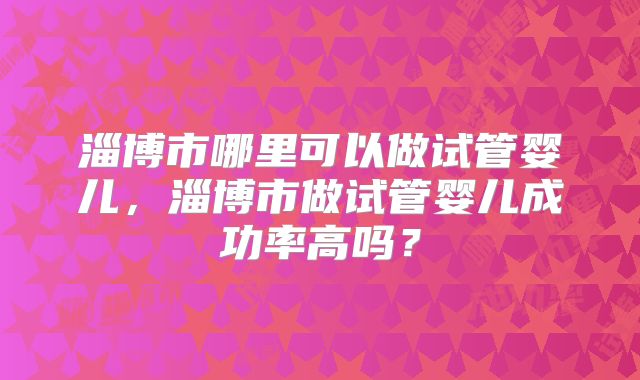 淄博市哪里可以做试管婴儿,淄博市做试管婴儿成功率高吗?