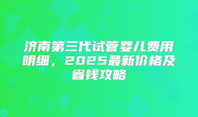 济南第三代试管婴儿费用明细，2025最新价格及省钱攻略