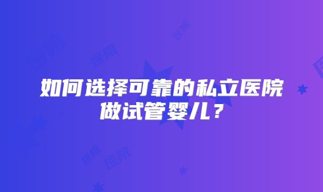 如何选择可靠的私立医院做试管婴儿?