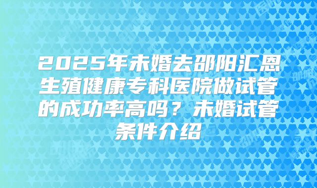 2025年未婚去邵阳汇恩生殖健康专科医院做试管的成功率高吗？未婚试管条件介绍