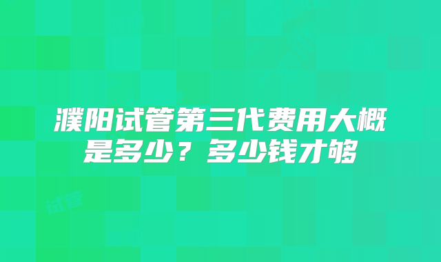 濮阳试管第三代费用大概是多少?多少钱才够