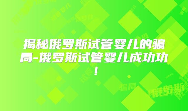 揭秘俄罗斯试管婴儿的骗局-俄罗斯试管婴儿成功功！