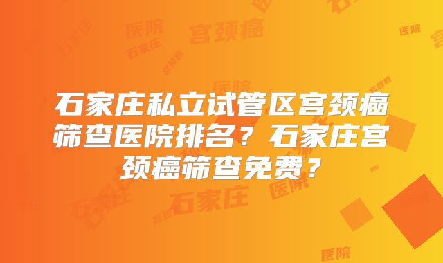 石家庄私立试管区宫颈癌筛查医院排名?石家庄宫颈癌筛查免费?