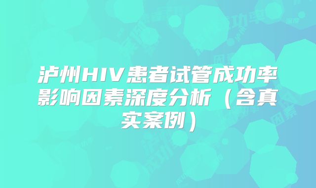 泸州HIV患者试管成功率影响因素深度分析（含真实案例）