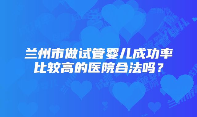 兰州市做试管婴儿成功率比较高的医院合法吗？