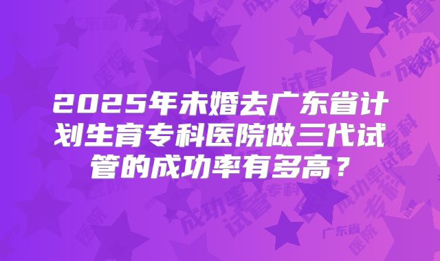 2025年未婚去广东省计划生育专科医院做三代试管的成功率有多高?