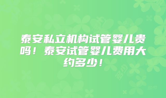 泰安私立机构试管婴儿贵吗！泰安试管婴儿费用大约多少！