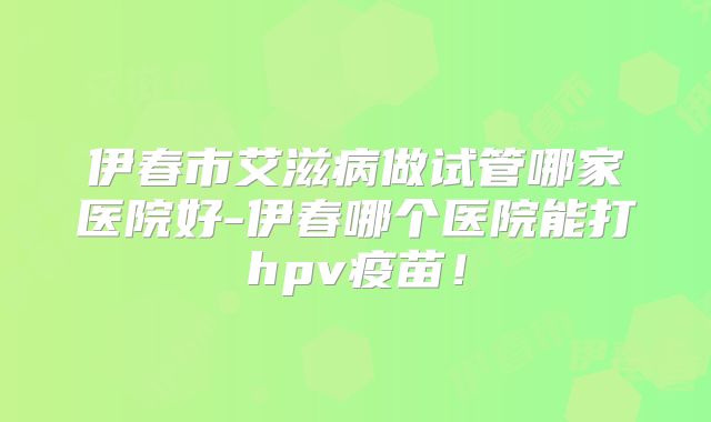 伊春市艾滋病做试管哪家医院好-伊春哪个医院能打hpv疫苗!