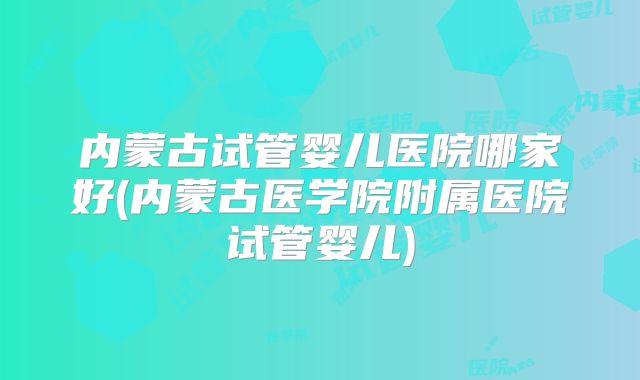 内蒙古试管婴儿医院哪家好(内蒙古医学院附属医院试管婴儿)