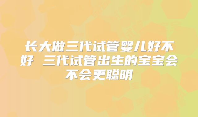 长大做三代试管婴儿好不好 三代试管出生的宝宝会不会更聪明