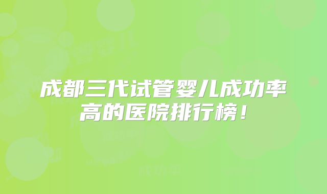 成都三代试管婴儿成功率高的医院排行榜!