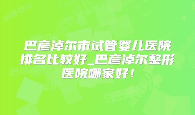 巴彦淖尔市试管婴儿医院排名比较好_巴彦淖尔整形医院哪家好！