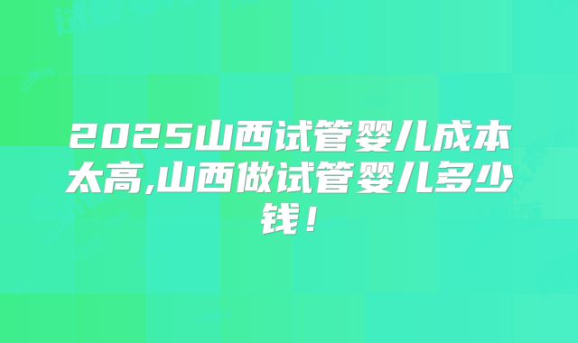 2025山西试管婴儿成本太高,山西做试管婴儿多少钱!