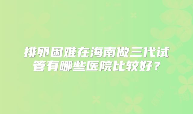 排卵困难在海南做三代试管有哪些医院比较好？