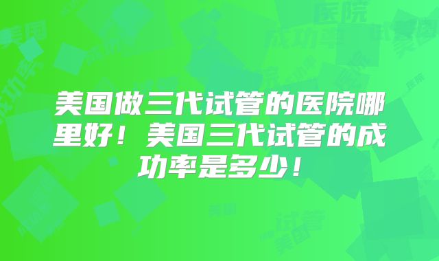 美国做三代试管的医院哪里好!美国三代试管的成功率是多少!