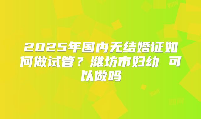 2025年国内无结婚证如何做试管?潍坊市妇幼 可以做吗