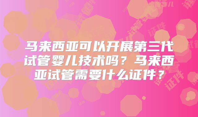 马来西亚可以开展第三代试管婴儿技术吗?马来西亚试管需要什么证件?
