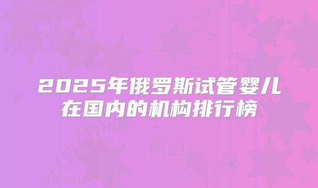2025年俄罗斯试管婴儿在国内的机构排行榜