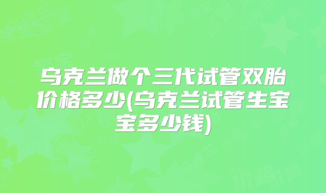 乌克兰做个三代试管双胎价格多少(乌克兰试管生宝宝多少钱)