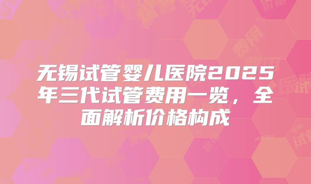 无锡试管婴儿医院2025年三代试管费用一览,全面解析价格构成