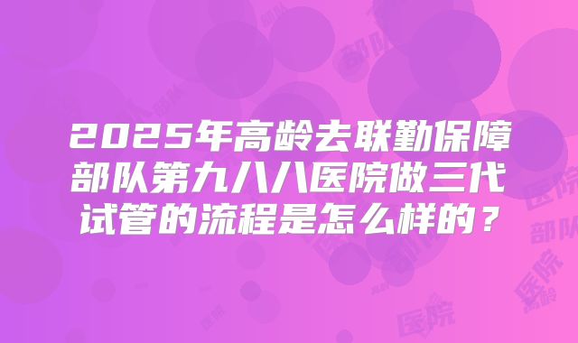 2025年高龄去联勤保障部队第九八八医院做三代试管的流程是怎么样的？