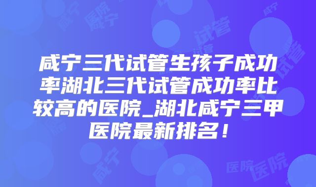 咸宁三代试管生孩子成功率湖北三代试管成功率比较高的医院_湖北咸宁三甲医院最新排名!