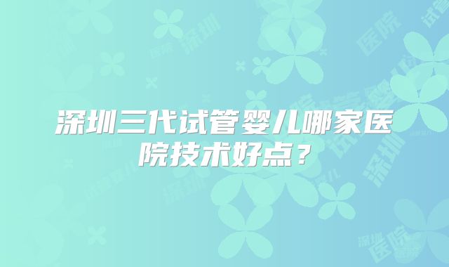 深圳三代试管婴儿哪家医院技术好点？