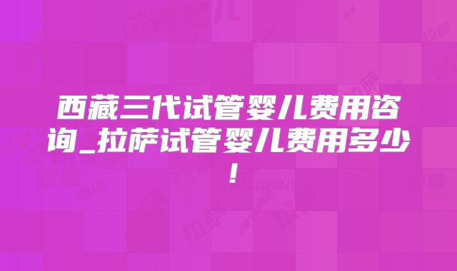 西藏三代试管婴儿费用咨询_拉萨试管婴儿费用多少！