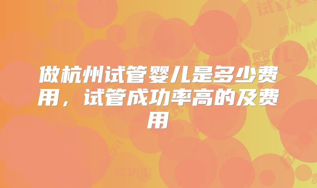 做杭州试管婴儿是多少费用，试管成功率高的及费用