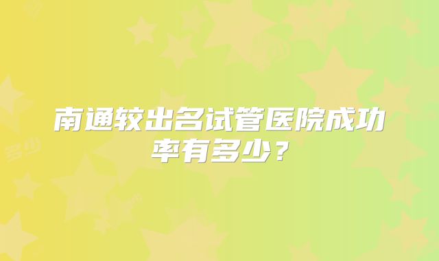 南通较出名试管医院成功率有多少？